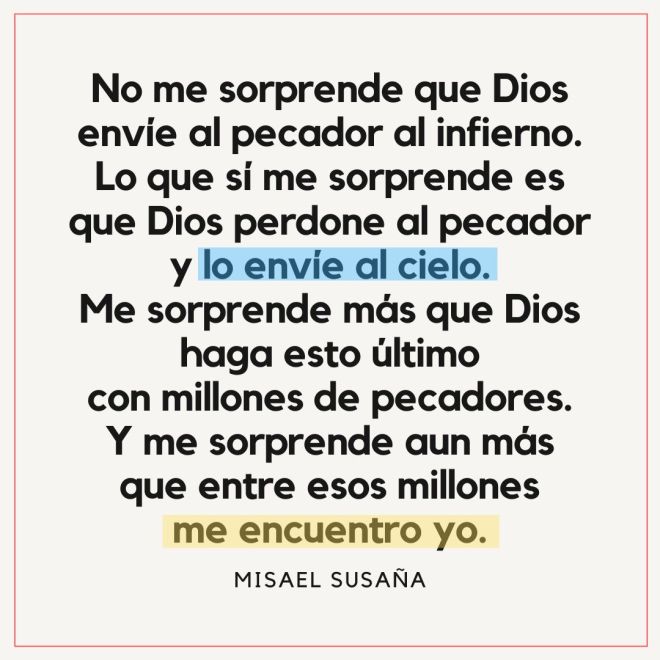 "No me sorprende que Dios envíe al pecador al infierno. Lo que sí me sorprende es que Dios perdone al pecador y lo envíe al cielo. Me sorprende más que Dios haga esto último con millones de pecadores. Y me sorprende aun más que entre esos millones me encuentre yo."